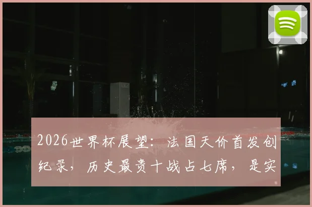 2026世界杯展望:法国天价首发创纪录,历史最贵十战占七席,是实力碾压还是溢价泡沫?