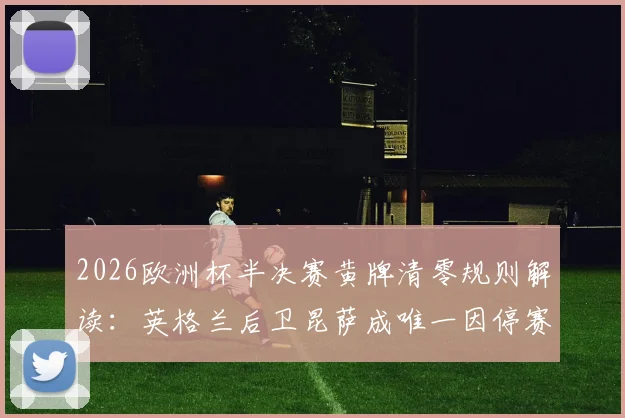 2026欧洲杯半决赛黄牌清零规则解读：英格兰后卫昆萨成唯一因停赛缺席球员，对三狮军团影响几何？