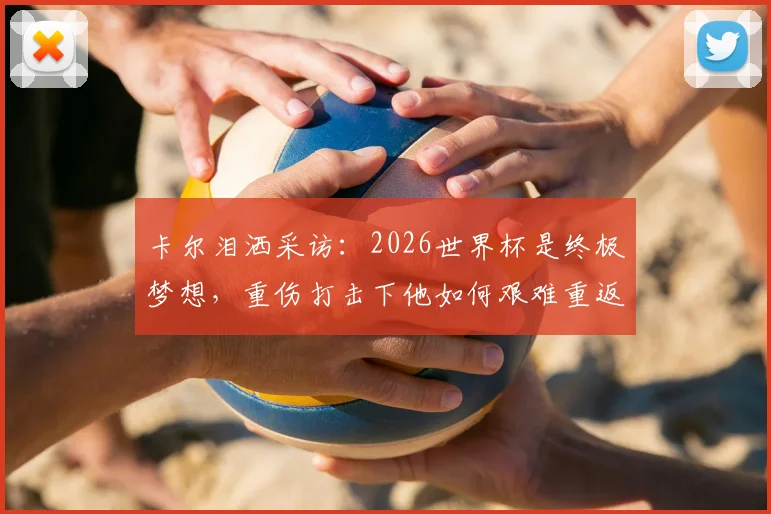 卡尔泪洒采访:2026世界杯是终极梦想,重伤打击下他如何艰难重返赛场?