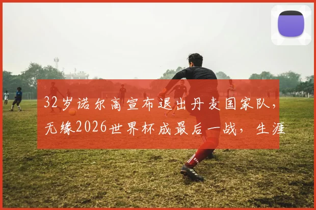 32岁诺尔高宣布退出丹麦国家队，无缘2026世界杯成最后一战，生涯数据与未来去向引关注
